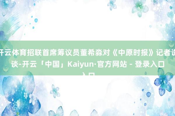 开云体育招联首席筹议员董希淼对《中原时报》记者说谈-开云「中国」Kaiyun·官方网站 - 登录入口