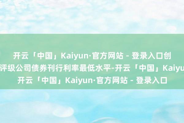 开云「中国」Kaiyun·官方网站 - 登录入口创交游所商场同时限、同评级公司债券刊行利率最低水平-开云「中国」Kaiyun·官方网站 - 登录入口