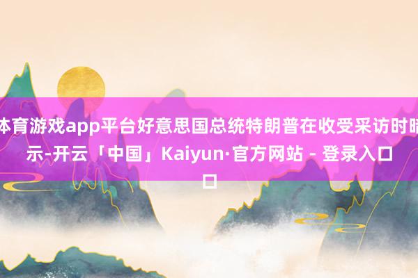 体育游戏app平台好意思国总统特朗普在收受采访时暗示-开云「中国」Kaiyun·官方网站 - 登录入口