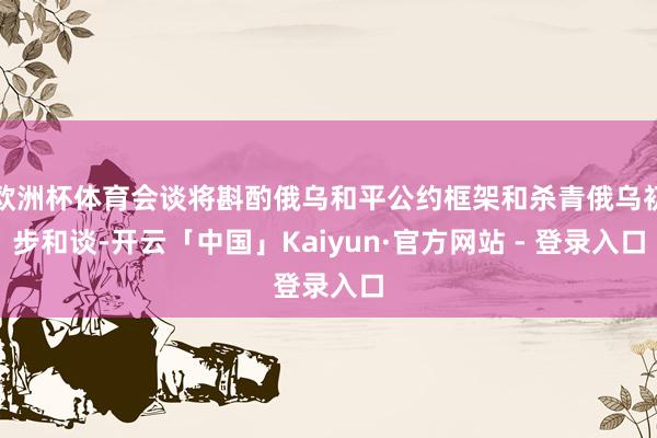 欧洲杯体育会谈将斟酌俄乌和平公约框架和杀青俄乌初步和谈-开云「中国」Kaiyun·官方网站 - 登录入口