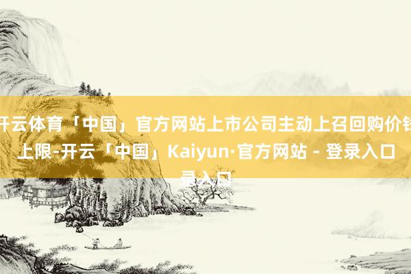 开云体育「中国」官方网站上市公司主动上召回购价钱上限-开云「中国」Kaiyun·官方网站 - 登录入口