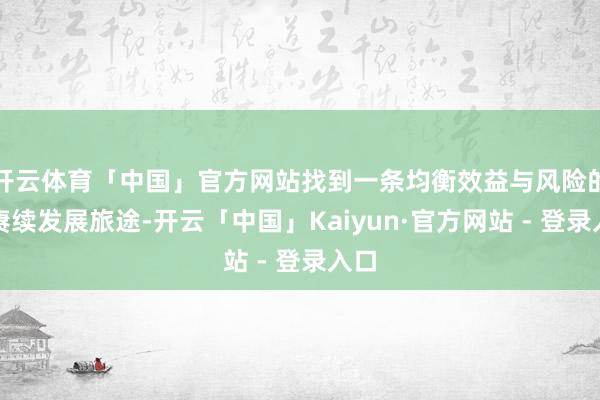 开云体育「中国」官方网站找到一条均衡效益与风险的可赓续发展旅途-开云「中国」Kaiyun·官方网站 - 登录入口